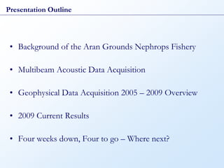 Presentation Outline




 • Background of the Aran Grounds Nephrops Fishery

 • Multibeam Acoustic Data Acquisition

 • Geophysical Data Acquisition 2005 – 2009 Overview

 • 2009 Current Results

 • Four weeks down, Four to go – Where next?
 