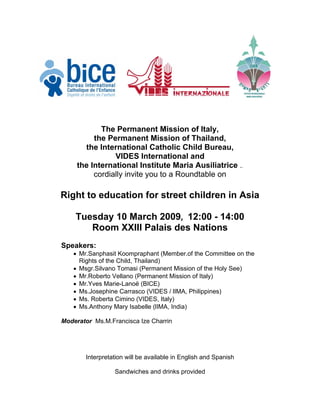 The Permanent Mission of Italy,
          the Permanent Mission of Thailand,
       the International Catholic Child Bureau,
                VIDES International and
     the International Institute Maria Ausiliatrice ..
          cordially invite you to a Roundtable on

Right to education for street children in Asia

    Tuesday 10 March 2009, 12:00 - 14:00
       Room XXIII Palais des Nations
Speakers:
   • Mr.Sanphasit Koompraphant (Member.of the Committee on the
     Rights of the Child, Thailand)
   • Msgr.Silvano Tomasi (Permanent Mission of the Holy See)
   • Mr.Roberto Vellano (Permanent Mission of Italy)
   • Mr.Yves Marie-Lanoë (BICE)
   • Ms.Josephine Carrasco (VIDES / lIMA, Philippines)
   • Ms. Roberta Cimino (VIDES, Italy)
   • Ms.Anthony Mary Isabelle (lIMA, India)

Moderator Ms.M.Francisca Ize Charrin




        Interpretation will be available in English and Spanish

                  Sandwiches and drinks provided
 