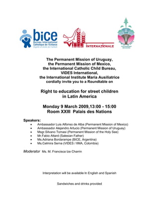 The Permanent Mission of Uruguay,
               the Permanent Mission of Mexico,
            the International Catholic Child Bureau,
                      VIDES International,
          the International Institute Maria Ausiliatrice
              cordially invite you to a Roundtable on

           Right to education for street children
                     in Latin America

            Monday 9 March 2009,13:00 - 15:00
             Room XXIII Palais des Nations
Speakers:
    •    Ambassador Luis Alfonso de Alba (Permanent Mission of Mexico)
    •    Ambassador Alejandro Artucio (Permanent Mission of Uruguay)
    •    Msgr.Silvano Tomasi (Permanent Mission of the Holy See)
    •    Mr.Fabio Attard (Salesian Father)
    •    Ms.Adriana Bordarampe (BICE, Argentina)
    •    Ms.Celmira Serna (VIDES / lIMA, Colombia)

Moderator Ms. M. Francisca Ize Charrin




            Interpretation will be available ln English and Spanish


                      Sandwiches and drinks provided
 