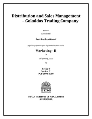 Distribution and Sales Management
– Gokaldas Trading Company
A report
submitted to

Prof. Prathap Oburai
In partial fulfilment of the requirements of the course

Marketing - II
On
28th January, 2009
By

Group 9
Section D
PGP 2008-2010

INDIAN INSTITUTE OF MANAGEMENT
AHMEDABAD

 