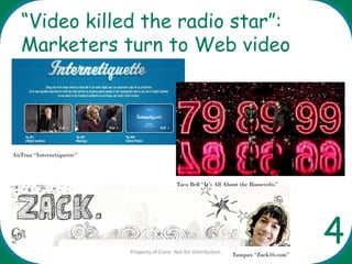 “Video killed the radio star”:
   Marketers turn to Web video




AirTran “Internetiquette”




                                               Taco Bell “It’s All About the Roosevelts”




                            Property of Cone. Not for Distribution.   Tampax “Zack16.com”
                                                                                            4
 