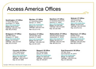 Access America Offices
                                                                                                                               Wolcott, CT Office
                                                            Meriden, CT Office               Stamford, CT Office
     Southington, CT Office                                                                                                    246 Wolcott Road
                                                            477 South Broad Street           27 Strawberry Hill Avenue
     117 North Main Street                                                                                                     Wolcott , CT 06716
                                                            Meriden, CT 06450                Stamford, CT 06902
     Southington, CT 06489                                                                                                     Map It with Google Maps
                                                                                             Map It with Google Maps
     Map It with Google Maps                                Map It with Google Maps                                            Phone: 203-879-2339
                                                                                             Phone: 203-326-3399
     Phone: 860-621-8378                                    Phone:203- 634-1876                                                Toll Free:1-800-240-2952
                                                                                             Toll Free:1-800-243-5295
     Toll Free:1-800-525-7793                               Toll Free:1-800-525-7793                                           Fax: 203-879-2102
                                                                                             Fax: 203-326-3388
     Fax: 860-276-8032                                      Fax: 203-237-4142


     Bridgeport, CT Office                                  Branford, CT Office              Wethersfield, CT Office           Watertown, CT Office
     3850 Main Street                                       265 East Main Street             449 Silas Deane Highway           429 Main Street
     Bridgeport, CT 06606                                   Branford, CT 06405               Wethersfield, CT 06109            Watertown, CT 06795
     Map It with Google Maps                                Map It with Google Maps          Map It with Google Maps           Map It with Google Maps
     Phone: 203-374-9451                                    Phone: 203-481-7247              Phone: 860-263-2121               Phone: 860-274-8200
     Toll Free: 1-800-722-0187                              Toll Free: 1-800-289-2100        Toll Free:1-800-343-2166          Toll Free:1-800-240-2952
     Fax: 203-374-9706                                                                       Fax: 860-263-2144                 Fax: 860-274-0382
                                                            Fax: 203-481-4075




                      Coventry, RI Office                               Newport, RI Office                      East Greenwich, RI Office
                      1025 Tiogue Avenue                                640 Thames Street                       387 Main Street
                      Coventry, RI 02816                                Newport, RI 02840                       East Greenwich, RI 02818
                      Map It with Google Maps                           Map It with Google Maps                 Map It with Google Maps
                      Phone: 401-828-2100                               Phone: 401-849-9192                     Phone: 401-885-6260
                      Toll Free: 1-800-343-0227                         Toll Free: 1-800-876-2429               Toll Free: 1-800-818-2100
                      Fax: 401-821-5889                                 Fax: 401-849-5871                       Fax: 401-885-5360


Copyright © 2008 Century 21 Real Estate LLC. All rights reserved.
 