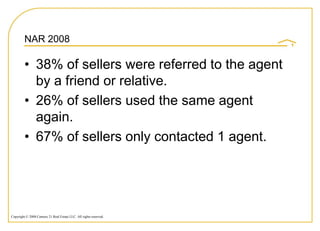 NAR 2008

         • 38% of sellers were referred to the agent
           by a friend or relative.
         • 26% of sellers used the same agent
           again.
         • 67% of sellers only contacted 1 agent.




Copyright © 2008 Century 21 Real Estate LLC. All rights reserved.
 