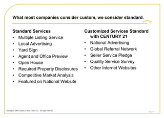 What most companies consider custom, we consider standard.


         Standard Services                                          Customized Services Standard
         • Multiple Listing Service                                   with CENTURY 21
         • Local Advertising                                        • National Advertising
         • Yard Sign                                                • Global Referral Network
         • Agent and Office Preview                                 • Seller Service Pledge
         • Open House                                               • Quality Service Survey
         • Required Property Disclosures                            • Other Internet Websites
         • Competitive Market Analysis
         • Featured on National Website




Copyright © 2008 Century 21 Real Estate LLC. All rights reserved.
                                                                                                   Page 16
 