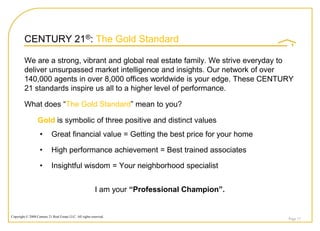 CENTURY 21®: The Gold Standard

         We are a strong, vibrant and global real estate family. We strive everyday to
         deliver unsurpassed market intelligence and insights. Our network of over
         140,000 agents in over 8,000 offices worldwide is your edge. These CENTURY
         21 standards inspire us all to a higher level of performance.

         What does “The Gold Standard” mean to you?

                  Gold is symbolic of three positive and distinct values
                    •       Great financial value = Getting the best price for your home

                    •       High performance achievement = Best trained associates

                    •       Insightful wisdom = Your neighborhood specialist


                                                          I am your “Professional Champion”.


Copyright © 2008 Century 21 Real Estate LLC. All rights reserved.
                                                                                               Page 17
 
