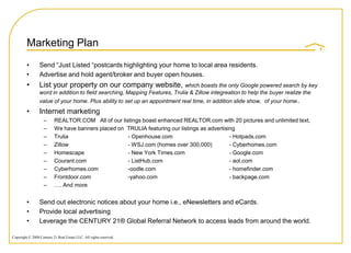 Marketing Plan
         •       Send “Just Listed “postcards highlighting your home to local area residents.
         •       Advertise and hold agent/broker and buyer open houses.
         •       List your property on our company website, which boasts the only Google powered search by key
                 word in addition to field searching, Mapping Features, Trulia & Zillow integreation to help the buyer realize the
                 value of your home. Plus ability to set up an appointment real time, in addition slide show, of your home .
         •       Internet marketing
                    –     REALTOR.COM All of our listings boast enhanced REALTOR.com with 20 pictures and unlimited text,
                    –     We have banners placed on TRULIA featuring our listings as advertising
                    –     Trulia                    - Openhouse.com                           - Hotpads.com
                    –     Zillow                    - WSJ.com (homes over 300,000)            - Cyberhomes.com
                    –     Homescape                 - New York Times.com                      - Google.com
                    –     Courant.com               - ListHub.com                             - aol.com
                    –     Cyberhomes.com            -oodle.com                                - homefinder.com
                    –     Frontdoor.com             -yahoo.com                                - backpage.com
                    –     …. And more


         •       Send out electronic notices about your home i.e., eNewsletters and eCards.
         •       Provide local advertising
         •       Leverage the CENTURY 21® Global Referral Network to access leads from around the world.

Copyright © 2008 Century 21 Real Estate LLC. All rights reserved.
 