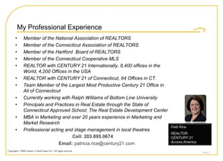 My Professional Experience
       •       Member of the National Association of REALTORS
       •       Member of the Connecticut Association of REALTORS
       •       Member of the Hartford Board of REALTORS
       •       Member of the Connecticut Cooperative MLS
       •       REALTOR with CENTURY 21 Internationally, 8,400 offices in the
               World, 4,200 Offices in the USA
       •       REALTOR with CENTURY 21 of Connecticut, 64 Offices in CT.
       •       Team Member of the Largest Most Productive Century 21 Office in
               All of Connecticut
       •       Currently working with Ralph Williams of Bottom Line University
       •       Principals and Practices in Real Estate through the State of
               Connecticut Approved School; The Real Estate Development Center
       •       MBA in Marketing and over 20 years experience in Marketing and
               Market Research
                                                                                 Patti Rice
       •       Professional acting and stage management in local theatres
                                                                                 REALTOR
                                       Cell: 203.895.0674                        CENTURY 21
                                                                                 Access America
                                Email: patricia.rice@century21.com
Copyright © 2008 Century 21 Real Estate LLC. All rights reserved.
                                                                                                  Page 2
 