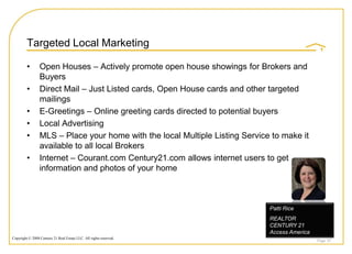 Targeted Local Marketing

         •       Open Houses – Actively promote open house showings for Brokers and
                 Buyers
         •       Direct Mail – Just Listed cards, Open House cards and other targeted
                 mailings
         •       E-Greetings – Online greeting cards directed to potential buyers
         •       Local Advertising
         •       MLS – Place your home with the local Multiple Listing Service to make it
                 available to all local Brokers
         •       Internet – Courant.com Century21.com allows internet users to get
                 information and photos of your home



                                                                              Patti Rice
                                                                              REALTOR
                                                                              CENTURY 21
                                                                              Access America
Copyright © 2008 Century 21 Real Estate LLC. All rights reserved.
                                                                                               Page 35
 