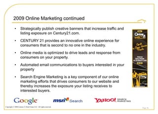2009 Online Marketing continued

             •       Strategically publish creative banners that increase traffic and
                     listing exposure on Century21.com.
             •       CENTURY 21 provides an innovative online experience for
                     consumers that is second to no one in the industry.
             •       Online media is optimized to drive leads and response from
                     consumers on your property.
             •       Automated email communications to buyers interested in your
                     property
             •       Search Engine Marketing is a key component of our online
                     marketing efforts that drives consumers to our website and
                     thereby increases the exposure your listing receives to
                     interested buyers.



Copyright © 2008 Century 21 Real Estate LLC. All rights reserved.
                                                                                        Page 36
 