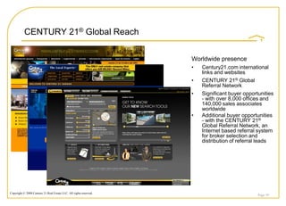 CENTURY 21® Global Reach

                                                                    Worldwide presence
                                                                    •   Century21.com international
                                                                        links and websites
                                                                    •   CENTURY 21® Global
                                                                        Referral Network
                                                                    •   Significant buyer opportunities
                                                                        - with over 8,000 offices and
                                                                        140,000 sales associates
                                                                        worldwide
                                                                    •   Additional buyer opportunities
                                                                        - with the CENTURY 21®
                                                                        Global Referral Network, an
                                                                        Internet based referral system
                                                                        for broker selection and
                                                                        distribution of referral leads




Copyright © 2008 Century 21 Real Estate LLC. All rights reserved.
                                                                                                Page 39
 