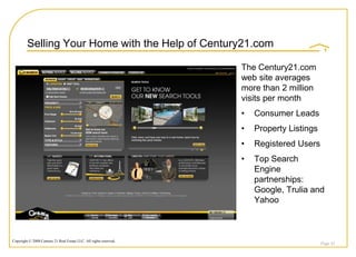 Selling Your Home with the Help of Century21.com

                                                                    The Century21.com
                                                                    web site averages
                                                                    more than 2 million
                                                                    visits per month
                                                                    •   Consumer Leads
                                                                    •   Property Listings
                                                                    •   Registered Users
                                                                    •   Top Search
                                                                        Engine
                                                                        partnerships:
                                                                        Google, Trulia and
                                                                        Yahoo



Copyright © 2008 Century 21 Real Estate LLC. All rights reserved.
                                                                                            Page 43
 