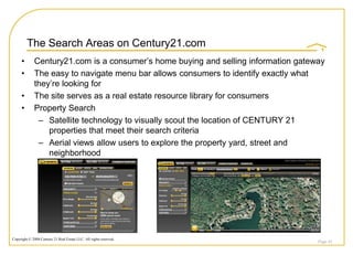 The Search Areas on Century21.com
     •       Century21.com is a consumer‟s home buying and selling information gateway
     •       The easy to navigate menu bar allows consumers to identify exactly what
             they‟re looking for
     •       The site serves as a real estate resource library for consumers
     •       Property Search
              – Satellite technology to visually scout the location of CENTURY 21
                 properties that meet their search criteria
              – Aerial views allow users to explore the property yard, street and
                 neighborhood




Copyright © 2008 Century 21 Real Estate LLC. All rights reserved.
                                                                                    Page 44
 