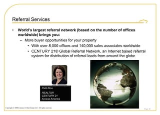 Referral Services

         •       World’s largest referral network (based on the number of offices
                 worldwide) brings you:
                  – More buyer opportunities for your property
                      • With over 8,000 offices and 140,000 sales associates worldwide
                      • CENTURY 21® Global Referral Network, an Internet based referral
                        system for distribution of referral leads from around the globe




                                                  Patti Rice
                                                  REALTOR
                                                  CENTURY 21
                                                  Access America


Copyright © 2008 Century 21 Real Estate LLC. All rights reserved.
                                                                                      Page 48
 
