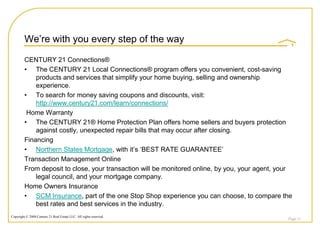 We‟re with you every step of the way

         CENTURY 21 Connections®
         • The CENTURY 21 Local Connections® program offers you convenient, cost-saving
             products and services that simplify your home buying, selling and ownership
             experience.
         • To search for money saving coupons and discounts, visit:
             http://www.century21.com/learn/connections/
          Home Warranty
         • The CENTURY 21® Home Protection Plan offers home sellers and buyers protection
             against costly, unexpected repair bills that may occur after closing.
         Financing
         • Northern States Mortgage, with it‟s „BEST RATE GUARANTEE‟
         Transaction Management Online
         From deposit to close, your transaction will be monitored online, by you, your agent, your
             legal council, and your mortgage company.
         Home Owners Insurance
         • SCM Insurance, part of the one Stop Shop experience you can choose, to compare the
             best rates and best services in the industry.
Copyright © 2008 Century 21 Real Estate LLC. All rights reserved.
                                                                                                 Page 51
 