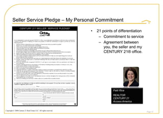 Seller Service Pledge – My Personal Commitment

                                                                    •   21 points of differentiation
                                                                         – Commitment to service
                                                                         – Agreement between
                                                                            you, the seller and my
                                                                            CENTURY 21® office.




                                                                                 Patti Rice
                                                                                 REALTOR
                                                                                 CENTURY 21
                                                                                 Access America


Copyright © 2008 Century 21 Real Estate LLC. All rights reserved.
                                                                                                       Page 52
 