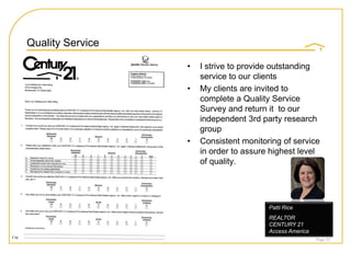 Quality Service

                                                                    •   I strive to provide outstanding
                                                                        service to our clients
                                                                    •   My clients are invited to
                                                                        complete a Quality Service
                                                                        Survey and return it to our
                                                                        independent 3rd party research
                                                                        group
                                                                    •   Consistent monitoring of service
                                                                        in order to assure highest level
                                                                        of quality.




                                                                                          Patti Rice
                                                                                          REALTOR
                                                                                          CENTURY 21
                                                                                          Access America
Copyright © 2008 Century 21 Real Estate LLC. All rights reserved.
                                                                                                           Page 53
 