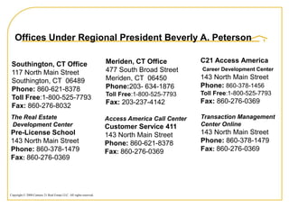 Offices Under Regional President Beverly A. Peterson

                                                                    Meriden, CT Office           C21 Access America
 Southington, CT Office
 117 North Main Street                                              477 South Broad Street       Career Development Center
                                                                    Meriden, CT 06450            143 North Main Street
 Southington, CT 06489
                                                                    Phone:203- 634-1876          Phone: 860-378-1456
 Phone: 860-621-8378
                                                                    Toll Free:1-800-525-7793     Toll Free:1-800-525-7793
 Toll Free:1-800-525-7793
                                                                    Fax: 203-237-4142            Fax: 860-276-0369
 Fax: 860-276-8032
The Real Estate                                                     Access America Call Center   Transaction Management
Development Center                                                  Customer Service 411         Center Online
Pre-License School                                                  143 North Main Street        143 North Main Street
143 North Main Street                                               Phone: 860-621-8378          Phone: 860-378-1479
Phone: 860-378-1479                                                 Fax: 860-276-0369            Fax: 860-276-0369
Fax: 860-276-0369




Copyright © 2008 Century 21 Real Estate LLC. All rights reserved.
 