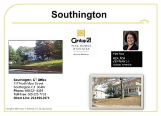 Southington


                                                                             Patti Rice
                                                                             REALTOR
                                                                             CENTURY 21
                                                                             Access America




           Southington, CT Office
           117 North Main Street
           Southington, CT 06489
           Phone: 860.621.8378
           Toll Free: 800.525.7793
           Direct Line: 203.895.0674


Copyright © 2008 Century 21 Real Estate LLC. All rights reserved.
 