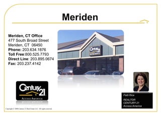 Meriden
   Meriden, CT Office
   477 South Broad Street
   Meriden, CT 06450
   Phone: 203.634.1876
   Toll Free:800.525.7793
   Direct Line: 203.895.0674
   Fax: 203.237.4142




                                                                              Patti Rice
                                                                              REALTOR
                                                                              CENTURY 21
                                                                              Access America
Copyright © 2008 Century 21 Real Estate LLC. All rights reserved.
 
