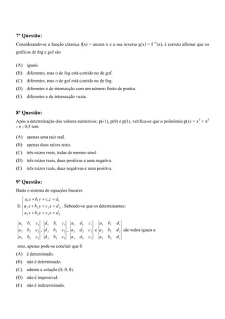 7ª Questão:
Considerando-se a função clássica f(x) = arcsen x e a sua inversa g(x) = f -1(x), é correto afirmar que os
gráficos de fog e gof são

(A) iguais.
(B)   diferentes, mas o de fog está contido no de gof.
(C)   diferentes, mas o de gof está contido no de fog.
(D) diferentes e de intersecção com um número finito de pontos.
(E)   diferentes e de intersecção vazia.


8ª Questão:
Após a determinação dos valores numéricos: p(-1), p(0) e p(1), verifica-se que o polinômio p(x) = x3 + x2
- x - 0,5 tem

(A) apenas uma raiz real.
(B)   apenas duas raízes reais.
(C)   três raízes reais, todas de mesmo sinal.
(D) três raízes reais, duas positivas e uma negativa.
(E)   três raízes reais, duas negativas e uma positiva.


9ª Questão:
Dado o sistema de equações lineares
   ⎧ a1 x + b1 y + c1 z = d1
   ⎪
S: ⎨a 2 x + b2 y + c 2 z = d 2 . Sabendo-se que os determinantes:
   ⎪a x + b y + c z = d
   ⎩ 3       3      3       3


 a1   b1   c1 d1      b1    c1 a1     d1   c1   a1    b1   d1
 a2   b2   c2 , d 2   b2    c2 , a2   d2   c2 e a2    b2   d 2 são todos iguais a
 a3   b3   c3 d 3     b3    c3 a3     d3   c3   a3    b3   d3

zero, apenas pode-se concluir que S
(A) é determinado.
(B)   não é determinado.
(C)   admite a solução (0, 0, 0).
(D) não é impossível.
(E)   não é indeterminado.
 