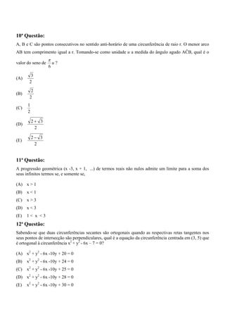 10ª Questão:
A, B e C são pontos consecutivos no sentido anti-horário de uma circunferência de raio r. O menor arco
AB tem comprimento igual a r. Tomando-se como unidade u a medida do ângulo agudo AĈB, qual é o
                   π
valor do seno de       u?
                   6

        3
(A)
       2

        2
(B)
       2
      1
(C)
      2

          2+ 3
(D)
           2

          2− 3
(E)
           2


11ª Questão:
A progressão geométrica (x -3, x + 1, ...) de termos reais não nulos admite um limite para a soma dos
seus infinitos termos se, e somente se,

(A) x > 1
(B)   x<1
(C)   x>3
(D) x < 3
(E)   1< x <3
12ª Questão:
Sabendo-se que duas circunferências secantes são ortogonais quando as respectivas retas tangentes nos
seus pontos de intersecção são perpendiculares, qual é a equação da circunferência centrada em (3, 5) que
é ortogonal à circunferência x2 + y2 - 6x – 7 = 0?

(A) x2 + y2 - 6x -10y + 20 = 0
(B)   x2 + y2 - 6x -10y + 24 = 0
(C)   x2 + y2 - 6x -10y + 25 = 0
(D) x2 + y2 - 6x -10y + 28 = 0
(E)   x2 + y2 - 6x -10y + 30 = 0
 