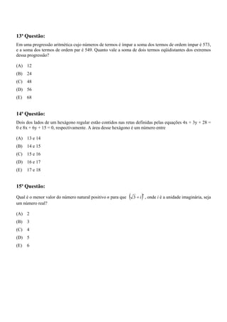 13ª Questão:
Em uma progressão aritmética cujo números de termos é ímpar a soma dos termos de ordem ímpar é 573,
e a soma dos termos de ordem par é 549. Quanto vale a soma de dois termos eqüidistantes dos extremos
dessa progressão?

(A) 12
(B)   24
(C)   48
(D) 56
(E)   68


14ª Questão:
Dois dos lados de um hexágono regular estão contidos nas retas definidas pelas equações 4x + 3y + 28 =
0 e 8x + 6y + 15 = 0, respectivamente. A área desse hexágono é um número entre

(A) 13 e 14
(B)   14 e 15
(C)   15 e 16
(D) 16 e 17
(E)   17 e 18


15ª Questão:
Qual é o menor valor do número natural positivo n para que   (       )n
                                                                 3 + i , onde i é a unidade imaginária, seja
um número real?

(A) 2
(B)   3
(C)   4
(D) 5
(E)   6
 