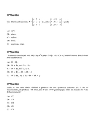 16ª Questão:
                                ⎡a    b   c⎤            a   a + b 3c
Se o determinante da matriz A = ⎢ d   e    ⎥ é 5, então d
                                          f⎥                d + e 3 f é igual a
                                ⎢
                                ⎢g
                                ⎣     h   i⎥
                                           ⎦            g   g + h 3i


(A) zero.
(B)   cinco.
(C)   quinze.
(D) trinta.
(E)   quarenta e cinco.



17ª Questão:
Os domínios das funções reais f(x) = log x2 e g(x) = 2.log x são D1 e D2, respectivamente. Sendo assim,
pode-se afirmar que

(A) D1 = D2
(B)   D1 ≠ D2 , mas D1 ⊂ D2
(C)   D1 ≠ D2 , mas D2 ⊂ D1
(D) D1 ≠ D2 , e D1 ∩ D2 = φ
(E)   D1 ⊄ D2 , D2 ⊄ D1 e D1 ∩ D2 ≠ φ



18ª Questão:
Todos os anos uma fábrica aumenta a produção em uma quantidade constante. No 5º ano de
funcionamento, ela produziu 1460 peças, e no 8º ano, 1940. Quantas peças, então, ela produziu no 1º ano
de funcionamento?

(A) 475
(B)   520
(C)   598
(D) 621
(E)   820
 