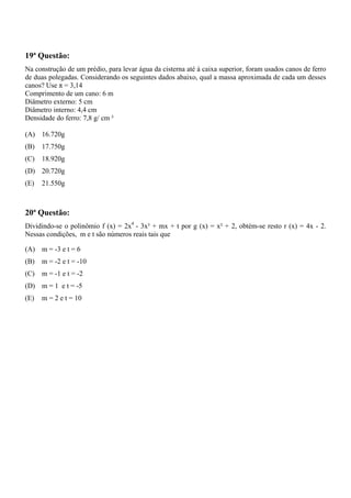 19ª Questão:
Na construção de um prédio, para levar água da cisterna até à caixa superior, foram usados canos de ferro
de duas polegadas. Considerando os seguintes dados abaixo, qual a massa aproximada de cada um desses
canos? Use π = 3,14
Comprimento de um cano: 6 m
Diâmetro externo: 5 cm
Diâmetro interno: 4,4 cm
Densidade do ferro: 7,8 g/ cm ³

(A) 16.720g
(B)   17.750g
(C)   18.920g
(D) 20.720g
(E)   21.550g



20ª Questão:
Dividindo-se o polinômio f (x) = 2x4 - 3x³ + mx + t por g (x) = x² + 2, obtém-se resto r (x) = 4x - 2.
Nessas condições, m e t são números reais tais que

(A) m = -3 e t = 6
(B)   m = -2 e t = -10
(C)   m = -1 e t = -2
(D) m = 1 e t = -5
(E)   m = 2 e t = 10
 