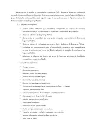 Na perspectiva de ampliar as competências contidas na CBO e fornecer à Senasp um conjunto de
competências que auxiliasse na elaboração de programas e projetos para a área de Segurança Pública, o
grupo de trabalho selecionou/elaborou o seguinte mapa de competências para as Ações Formativas dos
Profissionais da Área de Segurança Pública:
• Competências Cognitivas
° Analisar dados estatísticos que possibilitem compreender os cenários da realidade
brasileira em relação à criminalidade, à violência e à necessidade da prevenção.
° Descrever o Sistema de Segurança Pública.
° Compreender a necessidade de uma gestão integrada e comunitária do Sistema de
Segurança Pública.
° Descrever o papel da instituição a que pertence dentro do Sistema de Segurança Pública.
° Estabelecer um panorama geral sobre o Sistema Jurídico vigente no país, essencialmente
no que é pertinente aos ramos do Direito aplicáveis à atuação do profissional de
Segurança Pública.
° Relacionar a utilização da força e da arma de fogo aos princípios de legalidade,
necessidade e proporcionalidade.
• Competências Operativas
° Proteger pessoas.
° Demonstrar segurança.
° Manusear armas não-letais e letais.
° Dominar técnicas de abordagem.
° Dominar técnicas de autodefesa.
° Dominar técnicas de primeiros socorros.
° Dominar técnicas de negociação, resolução de conflitos e incidentes.
° Transmitir mensagens via rádio.
° Selecionar equipamento de acordo com o tipo de ocorrência.
° Usar equipamento de proteção individual.
° Manejar equipamentos com eficácia.
° Praticar exercícios físicos.
° Relacionar-se com a comunidade.
° Prestar serviços assistenciais à comunidade.
° Trabalhar em equipe e múltiplas equipes ao mesmo tempo.
° Levantar informações sobre o local da ocorrência.
° Isolar local de crime.
 