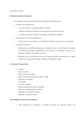 operadores do direito.
b) Objetivo Geral da Disciplina
Criar condições para que o profissional da área de Segurança Pública possa:
• Ampliar conhecimentos para:
o Conceituar conflito e resolução pacífica de conflitos.
o Identificar situações de conflito e buscar alternativas conjuntas de solução.
o Caracterizar as ADRs: arbitragem, negociação, conciliação e mediação.
• Desenvolver e exercitar habilidades para:
o Utilizar as técnicas que auxiliem na mediação de conflito em conjunto com a comunidade.
• Fortalecer atitudes para:
o Reconhecer que as ADRs contribuem para a cidadania e para a transformação e contenção
da escalada dos conflitos interpessoais em sua origem (a comunidade), evitando a sua
eclosão em episódios de violência e de crime.
o Reconhecer que os profissionais da área de Segurança Pública desempenham um papel
importante nas ações de prevenção, mediação e resolução de conflito.
c) Conteúdo Programático
o Conflito.
o Tipos de conflito.
o Estilo e manejo de conflitos.
o Meios de Resolução Pacífica de Conflitos – ADRs.
o Benefícios da mediação.
o O mediador.
o A ética do mediador.
o Aspectos operacionais: fases da mediação.
o Dimensão sociopsicológica da violência.
o Mediação em contexto de violência.
o Mediação e segurança cidadã.
d) Estratégias de Ensino-Aprendizagem
o Aulas expositivas que privilegiem a imediata associação dos aspectos teóricos com
 
