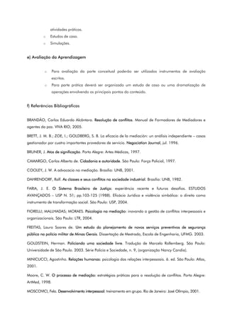 atividades práticas.
o Estudos de caso.
o Simulações.
e) Avaliação da Aprendizagem
o Para avaliação da parte conceitual poderão ser utilizados instrumentos de avaliação
escritos.
o Para parte prática deverá ser organizado um estudo de caso ou uma dramatização de
operações envolvendo os principais pontos do conteúdo.
f) Referências Bibliográficas
BRANDÃO, Carlos Eduardo Alcântara. Resolução de conflitos. Manual de Formadores de Mediadores e
agentes da paz. VIVA RIO, 2005.
BRETT, J. M. B.; ZOE, I.; GOLDBERG, S. B. La eficacia de la mediación: un análisis independiente – casos
gestionador por cuatro importantes provedores de servicio. Negociation Journal, jul. 1996.
BRUNER, J. Atos de significação. Porto Alegre: Artes Médicas, 1997.
CAMARGO, Carlos Alberto de. Cidadania e autoridade. São Paulo: Força Policial, 1997.
COOLEY, J. W. A advocacia na mediação. Brasília: UNB, 2001.
DAHRENDORF, Ralf. As classes e seus conflitos na sociedade industrial. Brasília: UNB, 1982.
FARIA, J. E. O Sistema Brasileiro de Justiça: experiência recente e futuros desafios. ESTUDOS
AVANÇADOS – USP N. 51; pp.103-125 (1988). Eficácia Jurídica e violência simbólica: o direito como
instrumento de transformação social. São Paulo: USP, 2004.
FIORELLI; MALLHADAS; MORAES. Psicologia na mediação: inovando a gestão de conflitos interpessoais e
organizacionais. São Paulo: LTR, 2004.
FREITAS, Lauro Soares de. Um estudo do planejamento de novos serviços preventivos de segurança
pública na polícia militar de Minas Gerais. Dissertação de Mestrado, Escola de Engenharia, UFMG. 2003.
GOLDSTEIN, Herman. Policiando uma sociedade livre. Tradução de Marcelo Rollemberg. São Paulo:
Universidade de São Paulo. 2003. Série Policia e Sociedade, n. 9, (organização Nancy Candia).
MINICUCCI, Agostinho. Relações humanas: psicologia das relações interpessoais. 6. ed. São Paulo: Atlas,
2001.
Moore, C. W. O processo de mediação: estratégias práticas para a resolução de conflitos. Porto Alegre:
ArtMed, 1998.
MOSCOVICI, Fela. Desenvolvimento interpessoal: treinamento em grupo. Rio de Janeiro: José Olímpio, 2001.
 