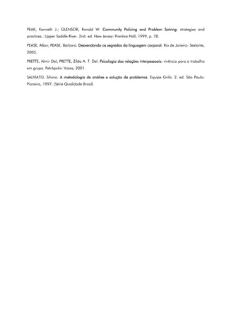 PEAK, Kenneth J.; GLENSOR, Ronald W. Community Policing and Problem Solving: strategies and
practices.. Upper Saddle River. 2nd. ed. New Jersey: Prentice Hall, 1999, p. 78.
PEASE, Allan; PEASE, Bárbara. Desvendando os segredos da linguagem corporal. Rio de Janeiro: Sextante,
2005.
PRETTE, Almir Del; PRETTE, Zilda A. T. Del. Psicologia das relações interpessoais: vivência para o trabalho
em grupo. Petrópolis: Vozes, 2001.
SALVIATO, Silvino. A metodologia de análise e solução de problemas. Equipe Grifo. 2. ed. São Paulo:
Pioneira, 1997. (Série Qualidade Brasil)
 