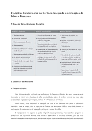 Disciplina: Fundamentos da Gerência Integrada em Situações de
Crises e Desastres
1. Mapa de Competências da Disciplina
2. Descrição da Disciplina
a) Contextualização
Nas últimas décadas no Brasil, os profissionais de Segurança Pública têm sido frequentemente
chamados a intervir em situações de alta complexidade, sejam de ordem criminal ou não, cujas
características especiais requerem posturas fora da rotina de suas atividades.
Desse modo, para responder às situações de crise e aos desastres em geral, é necessário
identificar, obter e aplicar não só recursos do Sistema de Segurança Pública, mas ainda integrar a
participação de vários setores da sociedade civil, como é o caso da mídia.
É indispensável não apenas a gestão integrada desses problemas, mas sobretudo preparar os
profissionais de Segurança Pública para aplicar e administrar os recursos existentes, pois de nada
adiantará a existência de organizações, estruturas e órgãos específicos se esses profissionais de Segurança
 