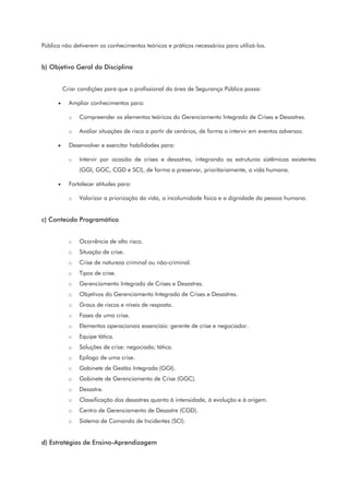 Pública não detiverem os conhecimentos teóricos e práticos necessários para utilizá-los.
b) Objetivo Geral da Disciplina
Criar condições para que o profissional da área de Segurança Pública possa:
• Ampliar conhecimentos para:
o Compreender os elementos teóricos do Gerenciamento Integrado de Crises e Desastres.
o Avaliar situações de risco a partir de cenários, de forma a intervir em eventos adversos.
• Desenvolver e exercitar habilidades para:
o Intervir por ocasião de crises e desastres, integrando as estruturas sistêmicas existentes
(GGI, GGC, CGD e SCI), de forma a preservar, prioritariamente, a vida humana.
• Fortalecer atitudes para:
o Valorizar a priorização da vida, a incolumidade física e a dignidade da pessoa humana.
c) Conteúdo Programático
o Ocorrência de alto risco.
o Situação de crise.
o Crise de natureza criminal ou não-criminal.
o Tipos de crise.
o Gerenciamento Integrado de Crises e Desastres.
o Objetivos do Gerenciamento Integrado de Crises e Desastres.
o Graus de riscos e níveis de resposta.
o Fases de uma crise.
o Elementos operacionais essenciais: gerente de crise e negociador.
o Equipe tática.
o Soluções de crise: negociada; tática.
o Epílogo de uma crise.
o Gabinete de Gestão Integrada (GGI).
o Gabinete de Gerenciamento de Crise (GGC).
o Desastre.
o Classificação dos desastres quanto à intensidade, à evolução e à origem.
o Centro de Gerenciamento de Desastre (CGD).
o Sistema de Comando de Incidentes (SCI).
d) Estratégias de Ensino-Aprendizagem
 
