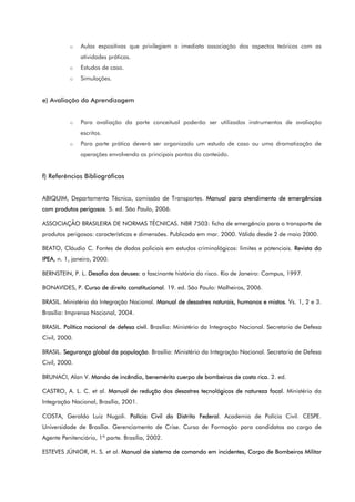 o Aulas expositivas que privilegiem a imediata associação dos aspectos teóricos com as
atividades práticas.
o Estudos de caso.
o Simulações.
e) Avaliação da Aprendizagem
o Para avaliação da parte conceitual poderão ser utilizados instrumentos de avaliação
escritos.
o Para parte prática deverá ser organizado um estudo de caso ou uma dramatização de
operações envolvendo os principais pontos do conteúdo.
f) Referências Bibliográficas
ABIQUIM, Departamento Técnico, comissão de Transportes. Manual para atendimento de emergências
com produtos perigosos. 5. ed. São Paulo, 2006.
ASSOCIAÇÃO BRASILEIRA DE NORMAS TÉCNICAS. NBR 7503: ficha de emergência para o transporte de
produtos perigosos: características e dimensões. Publicada em mar. 2000. Válida desde 2 de maio 2000.
BEATO, Cláudio C. Fontes de dados policiais em estudos criminológicos: limites e potenciais. Revista do
IPEA, n. 1, janeiro, 2000.
BERNSTEIN, P. L. Desafio dos deuses: a fascinante história do risco. Rio de Janeiro: Campus, 1997.
BONAVIDES, P. Curso de direito constitucional. 19. ed. São Paulo: Malheiros, 2006.
BRASIL. Ministério da Integração Nacional. Manual de desastres naturais, humanos e mistos. Vs. 1, 2 e 3.
Brasília: Imprensa Nacional, 2004.
BRASIL. Política nacional de defesa civil. Brasília: Ministério da Integração Nacional. Secretaria de Defesa
Civil, 2000.
BRASIL. Segurança global da população. Brasília: Ministério da Integração Nacional. Secretaria de Defesa
Civil, 2000.
BRUNACI, Alan V. Mando de incêndio, benemérito cuerpo de bombeiros de costa rica. 2. ed.
CASTRO, A. L. C. et al. Manual de redução dos desastres tecnológicos de natureza focal. Ministério da
Integração Nacional, Brasília, 2001.
COSTA, Geraldo Luiz Nugoli. Polícia Civil do Distrito Federal. Academia de Polícia Civil. CESPE.
Universidade de Brasília. Gerenciamento de Crise. Curso de Formação para candidatos ao cargo de
Agente Penitenciário, 1ª parte. Brasília, 2002.
ESTEVES JÚNIOR, H. S. et al. Manual de sistema de comando em incidentes, Corpo de Bombeiros Militar
 