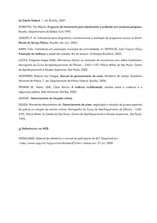 do Distrito Federal. 1. ed. Brasília, 2007.
GOBATTO, Tito Alberto. Programa de treinamento para atendimento a acidentes com produtos perigosos.
Brasília: Departamento de Defesa Civil,1995.
JANUZZI, P. M. Indicadores para diagnóstico, monitoramento e avaliação de programas sociais no Brasil.
Revista do Serviço Público. Brasília, abr./jun. 2005.
KAHN, Tulio. Indicadores em prevenção municipal da criminalidade. In: SENTO-SÉ, João Trajano (Org.)
Prevenção da violência: o papel das cidades. Rio de Janeiro: Civilização Brasileira, 2005.
LUCCA, Diógenes Viegas Dalle. Alternativas Táticas na resolução de ocorrências com reféns localizados.
Monografia do Curso de Aperfeiçoamento de Oficiais – CAO-11/01. Polícia Militar de São Paulo. Centro
de Aperfeiçoamento e Estudos Superiores. São Paulo, 2002.
MONTEIRO, Roberto das Chagas. Manual de gerenciamento de crises. Ministério da Justiça. Academia
Nacional de Polícia, 7. ed. Departamento de Polícia Federal, Brasília, 2004.
PIEDADE JR., Heitor; LEAL, Cesar Barros. A violência multifacetada: estudos sobre a violência e a
segurança pública. Belo Horizonte: Del Rey, 2003.
SALINAC. Gerenciamento de situações críticas.
SOUZA, Wanderley Mascarenhas de. Gerenciamento de crises: negociação e atuação de grupos especiais
de polícia na solução de eventos críticos. Monografia do Curso de Aperfeiçoamento de Oficiais – CAO-
II/95. Polícia Militar do Estado de São Paulo. Centro de Aperfeiçoamento e Estudos Superiores. São Paulo,
1995.
g) Referências na WEB
OFDA/USAID. Material de referência e manual do participante do SCI. Disponível em:
<http:://www.uscg.mil/ hq/g-m/mor/Articles/ICS.htm> Acesso em: 21 jun. 2009.
 