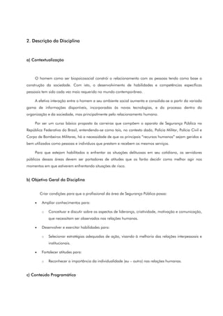 2. Descrição da Disciplina
a) Contextualização
O homem como ser biopsicosocial constrói o relacionamento com as pessoas tendo como base a
construção da sociedade. Com isto, o desenvolvimento de habilidades e competências específicas
pessoais tem sido cada vez mais requerido no mundo contemporâneo.
A efetiva interação entre o homem e seu ambiente social aumenta e consolida-se a partir da variada
gama de informações disponíveis, incorporadas às novas tecnologias, e do processo dentro da
organização e da sociedade, mas principalmente pelo relacionamento humano.
Por ser um curso básico proposto às carreiras que compõem o aparato de Segurança Pública na
República Federativa do Brasil, entendendo-se como tais, no contexto dado, Polícia Militar, Polícia Civil e
Corpo de Bombeiros Militares, há a necessidade de que os principais “recursos humanos” sejam geridos e
bem utilizados como pessoas e indivíduos que prestam e recebem os mesmos serviços.
Para que estejam habilitados a enfrentar as situações delituosas em seu cotidiano, os servidores
públicos dessas áreas devem ser portadores de atitudes que os farão decidir como melhor agir nos
momentos em que estiverem enfrentando situações de risco.
b) Objetivo Geral da Disciplina
Criar condições para que o profissional da área de Segurança Pública possa:
• Ampliar conhecimentos para:
o Conceituar e discutir sobre os aspectos de liderança, criatividade, motivação e comunicação,
que necessitam ser observados nas relações humanas.
• Desenvolver e exercitar habilidades para:
o Selecionar estratégias adequadas de ação, visando à melhoria das relações interpessoais e
institucionais.
• Fortalecer atitudes para:
o Reconhecer a importância da individualidade (eu – outro) nas relações humanas.
c) Conteúdo Programático
 