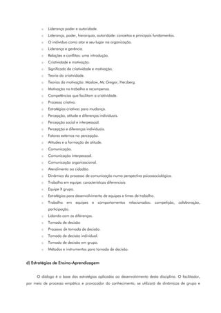 o Liderança poder e autoridade.
o Liderança, poder, hierarquia, autoridade: conceitos e principais fundamentos.
o O indivíduo como ator e seu lugar na organização.
o Liderança e gerência.
o Relações e conflitos: uma introdução.
o Criatividade e motivação.
o Significado de criatividade e motivação.
o Teoria da criatividade.
o Teorias da motivação: Maslow, Mc Gregor, Herzberg.
o Motivação no trabalho e recompensa.
o Competências que facilitam a criatividade.
o Processo criativo.
o Estratégias criativas para mudança.
o Percepção, atitude e diferenças individuais.
o Percepção social e interpessoal.
o Percepção e diferenças individuais.
o Fatores externos na percepção.
o Atitudes e a formação de atitude.
o Comunicação.
o Comunicação interpessoal.
o Comunicação organizacional.
o Atendimento ao cidadão.
o Dinâmica do processo de comunicação numa perspectiva psicossociológica.
o Trabalho em equipe: características diferenciais
o Equipe X grupo.
o Estratégias para desenvolvimento de equipes e times de trabalho.
o Trabalho em equipes e comportamentos relacionados: competição, colaboração,
participação.
o Lidando com as diferenças.
o Tomada de decisão
o Processo de tomada de decisão.
o Tomada de decisão individual.
o Tomada de decisão em grupo.
o Métodos e instrumentos para tomada de decisão.
d) Estratégias de Ensino-Aprendizagem
O diálogo é a base das estratégias aplicadas ao desenvolvimento desta disciplina. O facilitador,
por meio de processo empático e provocador do conhecimento, se utilizará de dinâmicas de grupo e
 