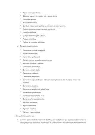 ° Prever socorro de vítimas.
° Obter ou captar informações sobre a ocorrência.
° Entrevistar pessoas.
° Arrolar testemunhas.
° Conduzir à autoridade policial as partes envolvidas no crime.
° Elaborar documentos pertinentes à ocorrência.
° Elaborar relatórios.
° Cumprir determinações judiciais.
° Produzir estatística.
° Tipificar as condutas delituosas.
• Competências Atitudinais
° Demonstrar controle emocional.
° Manter-se atualizado.
° Manter ética profissional.
° Cumprir normas e regulamentos internos.
° Agir com civilidade e respeito.
° Demonstrar desenvoltura.
° Demonstrar criatividade.
° Demonstrar paciência.
° Demonstrar perspicácia.
° Demonstrar capacidade para lidar com a complexidade das situações, o risco e a
incerteza.
° Demonstrar disciplina.
° Demonstrar resistência à fadiga física.
° Manter boa apresentação.
° Manter condicionamento físico.
° Demonstrar firmeza de caráter.
° Agir com bom senso.
° Agir discretamente.
° Agir com iniciativa.
° Agir com imparcialidade.
É importante ressaltar que:
• a divisão apresentada é meramente didática, pois o objetivo é que o processo de ensino crie
condições para que ocorra a mobilização do conhecimento, das habilidades e das atitudes no
 