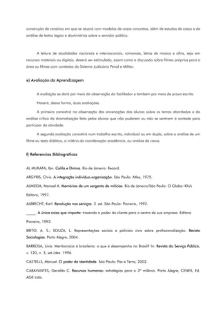 construção de cenários em que se atuará com modelos de casos concretos, além de estudos de casos e de
análise de textos legais e doutrinários sobre o servidor público.
A leitura de atualidades nacionais e internacionais, romances, letras de música e afins, seja em
recursos materiais ou digitais, deverá ser estimulada, assim como a discussão sobre filmes próprios para a
área ou filmes com contextos do Sistema Judiciário Penal e Militar.
e) Avaliação da Aprendizagem
A avaliação se dará por meio da observação do facilitador e também por meio de prova escrita.
Haverá, dessa forma, duas avaliações.
A primeira consistirá na observação das encenações dos alunos sobre os temas abordados e da
análise crítica da dramatização feita pelos alunos que não puderem ou não se sentirem à vontade para
participar da atividade.
A segunda avaliação consistirá num trabalho escrito, individual ou em dupla, sobre a análise de um
filme ou texto didático, a critério da coordenação acadêmica, ou análise de casos.
f) Referencias Bibliográficas
AL MUKAFA, Ibn. Calila e Dimna. Rio de Janeiro: Record.
ARGYRIS, Chris. A integração indivíduo-organização. São Paulo: Atlas, 1975.
ALMEIDA, Manoel A. Memórias de um sargento de milícias. Rio de Janeiro/São Paulo: O Globo: Klick
Editora, 1997.
ALBRECHT, Karl. Revolução nos serviços. 3. ed. São Paulo: Pioneira, 1992.
_____. A única coisa que importa: trazendo o poder do cliente para o centro de sua empresa. Editora
Pioneira, 1993.
BRITO, A. S.; SOUZA, L. Representações sociais e policiais civis sobre profissionalização. Revista
Sociologias. Porto Alegre, 2004.
BARBOSA, Lívia. Meritocracia à brasileira: o que é desempenho no Brasil? In: Revista do Serviço Público,
v. 120, n. 3, set./dez. 1996.
CASTELLS, Manuel. O poder da identidade. São Paulo: Paz e Terra, 2002.
CARAVANTES, Geraldo C. Recursos humanos: estratégias para o 3º milênio. Porto Alegre, CENEX, Ed.
AGE Ltda.
 