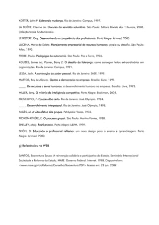 KOTTER, John P. Liderando mudança. Rio de Janeiro: Campus, 1997.
LA BOÉTIE, Etienne de. Discurso da servidão voluntária. São Paulo: Editora Revista dos Tribunais, 2003.
(coleção textos fundamentais).
LE BOTERF, Guy. Desenvolvendo a competência dos profissionais. Porto Alegre: Artmed, 2003.
LUCENA, Maria da Salete. Planejamento empresarial de recursos humanos: utopia ou desafio. São Paulo:
Atlas, 1995.
FREIRE, Paulo. Pedagogia da autonomia. São Paulo: Paz e Terra, 1996.
KOUZES, James M.; Posner, Barry Z. O desafio da liderança: como conseguir feitos extraordinários em
organizações. Rio de Janeiro: Campus, 1991.
LESSA, Jadir. A construção do poder pessoal. Rio de Janeiro: SAEP, 1999.
MATTOS, Ruy de Alencar. Gestão e democracia na empresa. Brasília: Livre, 1991.
_____. De recursos a seres humanos: o desenvolvimento humano na empresa. Brasília: Livre, 1992.
MILLER, Jerry. O milênio da inteligência competitiva. Porto Alegre: Bookman, 2002.
MOSCOVICI, F. Equipes dão certo. Rio de Janeiro: José Olympio. 1994.
_____. Desenvolvimento interpessoal. Rio de Janeiro: José Olympio, 1998.
PAGÈS, M. A vida afetiva dos grupos. Petrópolis: Vozes, 1976.
PICHÓN-RIVIÉRE, E. O processo grupal. São Paulo: Martins Fontes, 1988.
SHELLEY, Mary. Frankenstein. Porto Alegre: L&PM, 1999.
SHÖN, D. Educando o profissional reflexivo: um novo design para o ensino e aprendizagem. Porto
Alegre: Artmed, 2000.
g) Referências na WEB
SANTOS, Boaventura Souza. A reinvenção solidária e participativa do Estado. Seminário Internacional
Sociedade e Reforma do Estado. MARE. Governo Federal. Internet. 1998. Disponível em:
<www.mare.govbr/Reforma/Conselho/Boaventura.PDF> Acesso em: 23 jun. 2009.
 