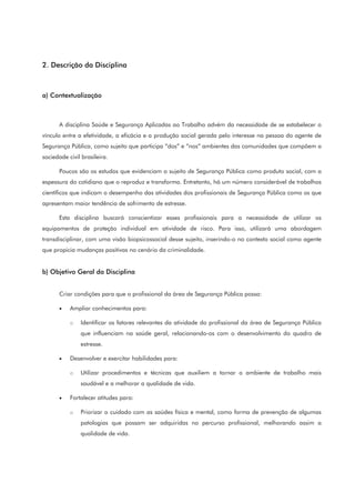 2. Descrição da Disciplina
a) Contextualização
A disciplina Saúde e Segurança Aplicadas ao Trabalho advém da necessidade de se estabelecer o
vínculo entre a efetividade, a eficácia e a produção social gerada pelo interesse na pessoa do agente de
Segurança Pública, como sujeito que participa “dos” e “nos” ambientes das comunidades que compõem a
sociedade civil brasileira.
Poucos são os estudos que evidenciam o sujeito de Segurança Pública como produto social, com a
espessura do cotidiano que o reproduz e transforma. Entretanto, há um número considerável de trabalhos
científicos que indicam o desempenho das atividades dos profissionais de Segurança Pública como os que
apresentam maior tendência de sofrimento de estresse.
Esta disciplina buscará conscientizar esses profissionais para a necessidade de utilizar os
equipamentos de proteção individual em atividade de risco. Para isso, utilizará uma abordagem
transdisciplinar, com uma visão biopsicossocial desse sujeito, inserindo-o no contexto social como agente
que propicia mudanças positivas no cenário da criminalidade.
b) Objetivo Geral da Disciplina
Criar condições para que o profissional da área de Segurança Pública possa:
• Ampliar conhecimentos para:
o Identificar os fatores relevantes da atividade do profissional da área de Segurança Pública
que influenciam na saúde geral, relacionando-os com o desenvolvimento do quadro de
estresse.
• Desenvolver e exercitar habilidades para:
o Utilizar procedimentos e técnicas que auxiliem a tornar o ambiente de trabalho mais
saudável e a melhorar a qualidade de vida.
• Fortalecer atitudes para:
o Priorizar o cuidado com as saúdes física e mental, como forma de prevenção de algumas
patologias que possam ser adquiridas no percurso profissional, melhorando assim a
qualidade de vida.
 