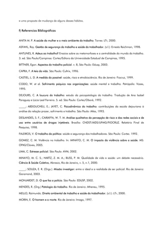 e uma proposta de mudança de alguns desses hábitos.
f) Referencias Bibliográficas
ANITA M. P. A saúde da mulher e o meio ambiente do trabalho. Torres: LTr, 2000.
ASFAHL, Ray. Gestão de segurança do trabalho e saúde do trabalhador. (s.l.): Ernesto Reichman, 1998.
ANTUNES, R. Adeus ao trabalho? Ensaios sobre as metamorfoses e a centralidade do mundo do trabalho.
3. ed. São Paulo/Campinas: Cortez/Editora da Universidade Estadual de Campinas, 1995.
BITTNER, Egon. Aspectos do trabalho policial. v. 8, São Paulo: Edusp, 2003.
CAPRA, F. A teia da vida. São Paulo: Cultrix, 1996.
CASTIEL, L. D. A medida do possível: saúde, risco e etnobiociência. Rio de Janeiro: Fiocruz, 1999.
CODO, W. et al. Sofrimento psíquico nas organizações: saúde mental e trabalho. Petrópolis: Vozes,
1995.
DEJOURS, C. A loucura do trabalho: estudo da psicopatologia do trabalho. Tradução de Ana Isabel
Paraguay e Lúcia Leal Ferreira. 5. ed. São Paulo: Cortez/Oboré, 1992.
_____; ABDOUCHELI, E.; JAYET, C. Psicodinâmica do trabalho: contribuições da escola dejouriana à
análise da relação prazer, sofrimento e trabalho. São Paulo: Atlas, 1993.
DESLANDES, S. F.; CAIRAFFA, W. T. M. Análise qualitativa da percepção de risco e das redes sociais e de
uso entre usuários de drogas injetáveis. Brasília: CNDST/AIDS/UFMG/FIOCRUZ. Relatório Final de
Pesquisa, 1998.
FALEIROS, V. O trabalho da política: saúde e segurança dos trabalhadores. São Paulo: Cortez. 1992.
GOMEZ, C. M. Violência no trabalho. In: MINAYO, C. M. O impacto da violência sobre a saúde. MS:
OPAS/Claves, 2005.
LIMA, C. Estresse policial. São Paulo: AVM; 2002.
MINAYO, M. C. S.; HARTZ, Z. M. A.; BUSS, P. M. Qualidade de vida e saúde: um debate necessário.
Ciência & Saúde Coletiva, Abrasco, Rio de Janeiro, v. 5, n.1, 2000.
_____; SOUZA, E. R. (Orgs.). Missão investigar: entre o ideal e a realidade de ser policial. Rio de Janeiro:
Garamond, 2003.
MONJARDET, D. O que faz a polícia. São Paulo: EDUSP, 2002.
MENDES, R. (Org.) Patologia do trabalho. Rio de Janeiro: Atheneu, 1995.
MELLO, Raimundo. Direito ambiental de trabalho e saúde do trabalhador. (s.l.): LTr, 2000.
MORIN, E. O homem e a morte. Rio de Janeiro: Imago, 1997.
 