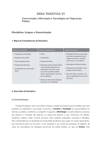 ÁREA TEMÁTICA VI
Comunicação, Informação e Tecnologias em Segurança
Pública
Disciplina: Língua e Comunicação
1. Mapa de Competências da Disciplina
2. Descrição da Disciplina
a) Contextualização
A Língua Portuguesa, assim como todas as línguas, compõe-se de partes que se completam para que
produzam um significado e uma função. A primeira, a Fonética e Fonologia, em que percebemos os
fonemas, as sílabas, a ortofonia e a ortografia. A segunda, a Morfologia, na qual estudamos a estrutura
das palavras, a formação das palavras, as classes das palavras e seus mecanismos de reflexão:
substantivo, adjetivo, artigo, numeral, pronome, verbo, advérbio, preposição, conjunção e interjeição.
Para compreendermos os significados do emaranhado de palavras que surgem em nossos pensamentos,
que transmitimos para nos comunicar, se faz necessário o uso correto da pontuação, da regência, da
crase, da concordância, da colocação pronominal, da análise sintática, ou seja, da Sintaxe. Não
 