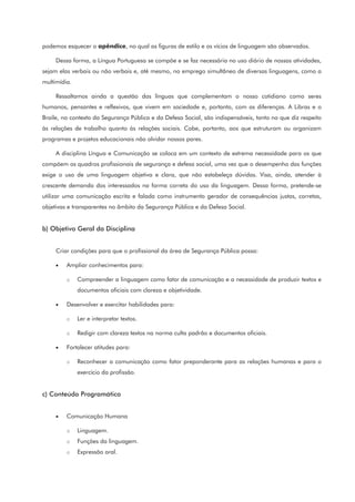 podemos esquecer o apêndice, no qual as figuras de estilo e os vícios de linguagem são observados.
Dessa forma, a Língua Portuguesa se compõe e se faz necessária no uso diário de nossas atividades,
sejam elas verbais ou não verbais e, até mesmo, no emprego simultâneo de diversas linguagens, como a
multimídia.
Ressaltamos ainda a questão das línguas que complementam o nosso cotidiano como seres
humanos, pensantes e reflexivos, que vivem em sociedade e, portanto, com as diferenças. A Libras e o
Braile, no contexto da Segurança Pública e da Defesa Social, são indispensáveis, tanto no que diz respeito
às relações de trabalho quanto às relações sociais. Cabe, portanto, aos que estruturam ou organizam
programas e projetos educacionais não olvidar nossos pares.
A disciplina Língua e Comunicação se coloca em um contexto de extrema necessidade para os que
compõem os quadros profissionais de segurança e defesa social, uma vez que o desempenho das funções
exige o uso de uma linguagem objetiva e clara, que não estabeleça dúvidas. Visa, ainda, atender à
crescente demanda dos interessados na forma correta do uso da linguagem. Dessa forma, pretende-se
utilizar uma comunicação escrita e falada como instrumento gerador de consequências justas, corretas,
objetivas e transparentes no âmbito da Segurança Pública e da Defesa Social.
b) Objetivo Geral da Disciplina
Criar condições para que o profissional da área de Segurança Pública possa:
• Ampliar conhecimentos para:
o Compreender a linguagem como fator de comunicação e a necessidade de produzir textos e
documentos oficiais com clareza e objetividade.
• Desenvolver e exercitar habilidades para:
o Ler e interpretar textos.
o Redigir com clareza textos na norma culta padrão e documentos oficiais.
• Fortalecer atitudes para:
o Reconhecer a comunicação como fator preponderante para as relações humanas e para o
exercício da profissão.
c) Conteúdo Programático
• Comunicação Humana
o Linguagem.
o Funções da linguagem.
o Expressão oral.
 