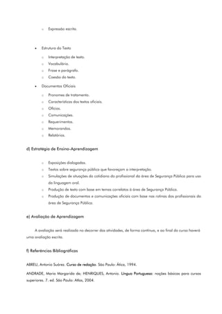 o Expressão escrita.
• Estrutura do Texto
o Interpretação de texto.
o Vocabulário.
o Frase e parágrafo.
o Coesão do texto.
• Documentos Oficiais
o Pronomes de tratamento.
o Características dos textos oficiais.
o Ofícios.
o Comunicações.
o Requerimentos.
o Memorandos.
o Relatórios.
d) Estratégia de Ensino-Aprendizagem
o Exposições dialogadas.
o Textos sobre segurança pública que favoreçam a interpretação.
o Simulações de situações do cotidiano do profissional da área de Segurança Pública para uso
da linguagem oral.
o Produção de texto com base em temas correlatos à área de Segurança Pública.
o Produção de documentos e comunicações oficiais com base nas rotinas dos profissionais da
área de Segurança Pública.
e) Avaliação de Aprendizagem
A avaliação será realizada no decorrer das atividades, de forma contínua, e ao final do curso haverá
uma avaliação escrita.
f) Referências Bibliográficas
ABREU, Antonio Suárez. Curso de redação. São Paulo: Ática, 1994.
ANDRADE, Maria Margarida de; HENRIQUES, Antonio. Língua Portuguesa: noções básicas para cursos
superiores. 7. ed. São Paulo: Atlas, 2004.
 