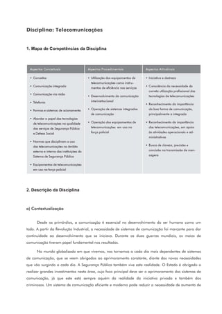 Disciplina: Telecomunicações
1. Mapa de Competências da Disciplina
2. Descrição da Disciplina
a) Contextualização
Desde os primórdios, a comunicação é essencial no desenvolvimento do ser humano como um
todo. A partir da Revolução Industrial, a necessidade de sistemas de comunicação foi marcante para dar
continuidade ao desenvolvimento que se iniciava. Durante as duas guerras mundiais, os meios de
comunicação tiveram papel fundamental nos resultados.
No mundo globalizado em que vivemos, nos tornamos a cada dia mais dependentes de sistemas
de comunicação, que se veem obrigados ao aprimoramento constante, diante das novas necessidades
que vão surgindo a cada dia. A Segurança Pública também vive esta realidade. O Estado é obrigado a
realizar grandes investimentos nesta área, cujo foco principal deve ser o aprimoramento dos sistemas de
comunicação, já que este está sempre aquém da realidade da iniciativa privada e também dos
criminosos. Um sistema de comunicação eficiente e moderno pode reduzir a necessidade de aumento de
 