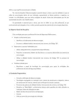 efetivo, o que significa economia para o Estado.
Por meio da disciplina Telecomunicações é possível colocar o aluno a par da realidade no que se
refere às comunicações dentro de sua instituição, apresentando os fatores positivos e negativos, as
virtudes e as dificuldades, para que tenha condições de decidir diante das adversidades que lhe são
apresentadas durante o seu trabalho diário.
O aprendizado é essencial para o aluno, pois isto irá refletir na sua vida profissional, já que
continuamente será obrigado a tirar o melhor proveito possível dos sistemas de comunicação disponíveis.
b) Objetivo Geral da Disciplina
Criar condições para que o profissional da área de Segurança Pública possa:
• Ampliar conhecimentos para:
o Identificar os fundamentos da telecomunicação.
o Enumerar o alfabeto fonético internacional, dos números, do Código “Q”.
• Desenvolver e exercitar habilidades para:
o Utilizar adequadamente os equipamentos disponibilizados.
o Preencher corretamente o Boletim de Ocorrência e os arquivos relacionados aos sistemas de
comunicação.
o Utilizar o alfabeto fonético internacional, dos números, do Código “Q” no processo de
comunicação.
• Fortalecer atitudes para:
o Reconhecer o papel da tecnologia da comunicação para apoio às atividades dos
profissionais da área de Segurança Pública.
c) Conteúdo Programático
o Conceito e definições de telecomunicações.
o Tecnologias empregadas na instituição como: sistema de atendimento e despacho, sistema
de rastreamento de viaturas, sistemas para verificação de veículos e pessoas.
o Pronúncia das palavras do alfabeto fonético internacional, dos números, do Código “Q”.
o Disciplina na “Rede Rádio”, conhecimentos básicos sobre aparelhos de rádio utilizados na
instituição. Prática de utilização de rádio.
o Boletim de Ocorrência do Centro de Operações.
o Intranet.
o Visita ao centro de comunicação da instituição.
 