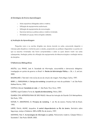 d) Estratégias de Ensino-Aprendizagem
o Aulas expositivas dialogadas sobre a matéria.
o Utilização de equipamentos audiovisuais.
o Utilização de equipamentos de comunicação.
o Exercícios teóricos e práticos sobre a matéria ministrada.
o Atividades em grupo, leitura dirigida e debates.
e) Avaliação da Aprendizagem
Perguntas orais e ou escritas dirigidas aos alunos durante as aulas, procurando despertar o
interesse pela disciplina e motivá-los para o estudo, propiciando ao professor diagnosticar os pontos em
que os assuntos ministrados não foram compreendidos e sobre os quais deverá insistir nas aulas
subsequentes. Avaliação prática da utilização dos equipamentos de telecomunicações e avaliação teórica
da disciplina.
f) Referências Bibliográficas
AKUTSU, Luiz; PINHO, José A. Sociedade da Informação, accountability e democracia delegativa:
investigação em portais de governo no Brasil. In: Revista de Administração Pública, v. 36, n. 5, set./out.
2002.
BAUDRILLARD J. Tela total: mito-ironias da era do virtual e da imagem. Porto Alegre: Sulina, 1997.
BERRY, L.; PARASURAMA, A. Serviços de marketing: competindo por meio da qualidade. 1. ed. São Paulo:
Maltese-Norma, 1992.
CASTELLS, Manuel. Sociedade em rede. v.1. São Paulo: Paz e Terra, 1999.
CASTRO, Ingrid Caldeira Torres de. Apostila de telemarketing. Vitória, 2001.
GUARDA CIVIL METROPOLITANA DE SÃO PAULO. Manual de Instrução da Guarda Civil Metropolitana.
São Paulo, 1996.
KOTLER, P.; ARMSTRONG, G. Princípios de marketing. 1. ed. Rio de Janeiro: Prentice Hall do Brasil,
1993.
LARVIE, Patrick; MUNIZ, Jacqueline. A central disque-denúncia no Rio de Janeiro. Seminário sobre
Segurança, Justiça e Cidadania. ISER e IUPER. Rio de Janeiro, 1997.
MANNING, Peter K. As tecnologias de informação e a polícia. Policiamento moderno. Coleção Polícia e
Sociedade 7. São Paulo: EDUSP, 2003.
 