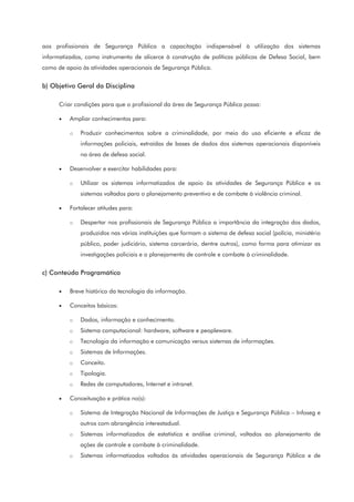 aos profissionais de Segurança Pública a capacitação indispensável à utilização dos sistemas
informatizados, como instrumento de alicerce à construção de políticas públicas de Defesa Social, bem
como de apoio às atividades operacionais de Segurança Pública.
b) Objetivo Geral da Disciplina
Criar condições para que o profissional da área de Segurança Pública possa:
• Ampliar conhecimentos para:
o Produzir conhecimentos sobre a criminalidade, por meio do uso eficiente e eficaz de
informações policiais, extraídas de bases de dados dos sistemas operacionais disponíveis
na área de defesa social.
• Desenvolver e exercitar habilidades para:
o Utilizar os sistemas informatizados de apoio às atividades de Segurança Pública e os
sistemas voltados para o planejamento preventivo e de combate à violência criminal.
• Fortalecer atitudes para:
o Despertar nos profissionais de Segurança Pública a importância da integração dos dados,
produzidos nas várias instituições que formam o sistema de defesa social (polícia, ministério
público, poder judiciário, sistema carcerário, dentre outros), como forma para otimizar as
investigações policiais e o planejamento de controle e combate à criminalidade.
c) Conteúdo Programático
• Breve histórico da tecnologia da informação.
• Conceitos básicos:
o Dados, informação e conhecimento.
o Sistema computacional: hardware, software e peopleware.
o Tecnologia da informação e comunicação versus sistemas de informações.
o Sistemas de Informações.
o Conceito.
o Tipologia.
o Redes de computadores, Internet e intranet.
• Conceituação e prática no(s):
o Sistema de Integração Nacional de Informações de Justiça e Segurança Pública – Infoseg e
outros com abrangência interestadual.
o Sistemas informatizados de estatística e análise criminal, voltados ao planejamento de
ações de controle e combate à criminalidade.
o Sistemas informatizados voltados às atividades operacionais de Segurança Pública e de
 